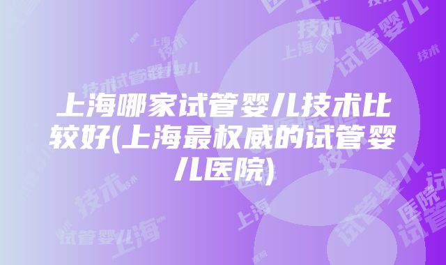 上海哪家试管婴儿技术比较好(上海最权威的试管婴儿医院)