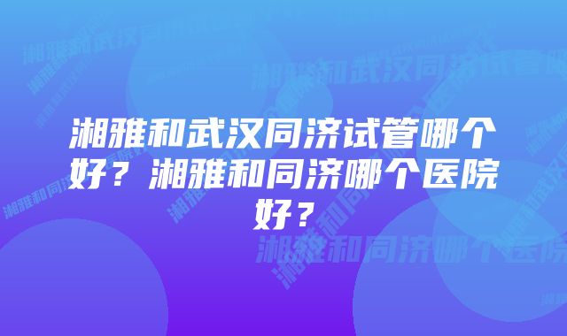 湘雅和武汉同济试管哪个好？湘雅和同济哪个医院好？