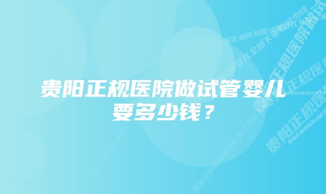 贵阳正规医院做试管婴儿要多少钱？