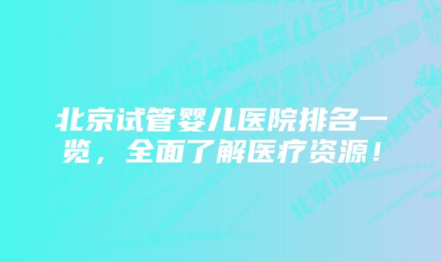 北京试管婴儿医院排名一览，全面了解医疗资源！