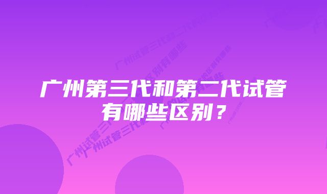 广州第三代和第二代试管有哪些区别？