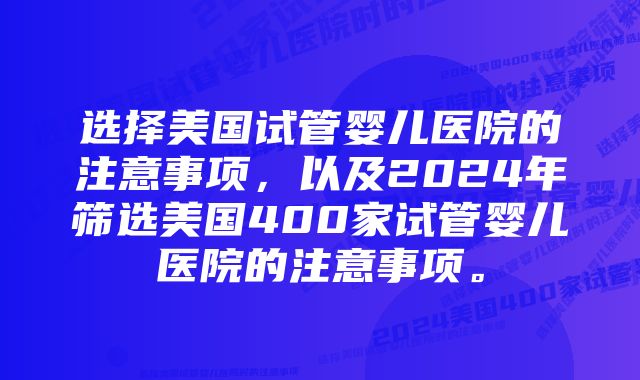 选择美国试管婴儿医院的注意事项，以及2024年筛选美国400家试管婴儿医院的注意事项。