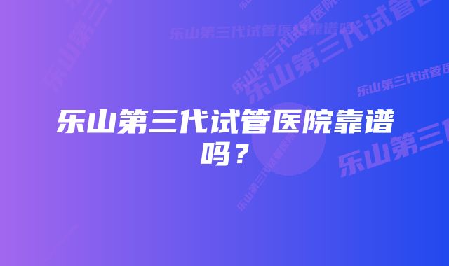 乐山第三代试管医院靠谱吗？