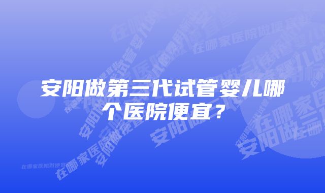 安阳做第三代试管婴儿哪个医院便宜？