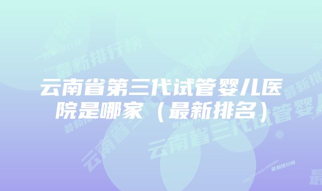 云南省第三代试管婴儿医院是哪家（最新排名）