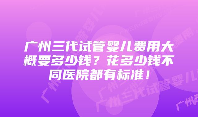 广州三代试管婴儿费用大概要多少钱？花多少钱不同医院都有标准！