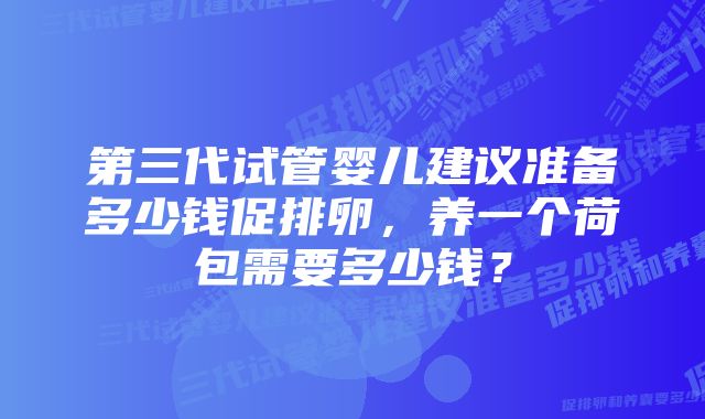 第三代试管婴儿建议准备多少钱促排卵，养一个荷包需要多少钱？