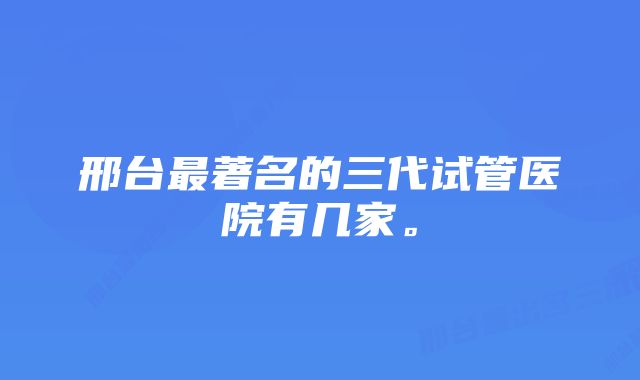 邢台最著名的三代试管医院有几家。