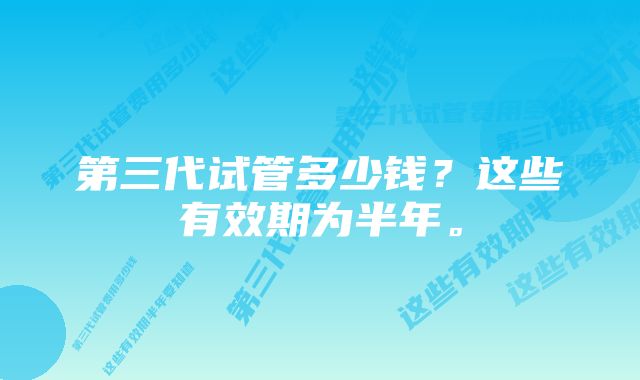 第三代试管多少钱？这些有效期为半年。