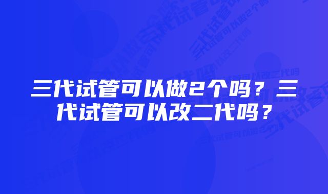 三代试管可以做2个吗？三代试管可以改二代吗？