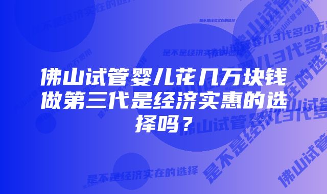 佛山试管婴儿花几万块钱做第三代是经济实惠的选择吗？