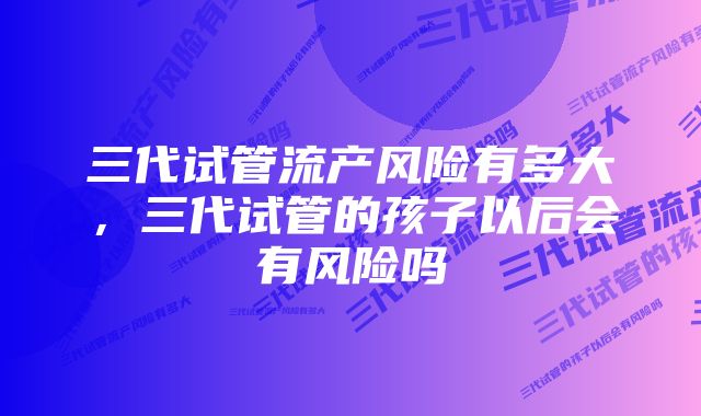 三代试管流产风险有多大，三代试管的孩子以后会有风险吗