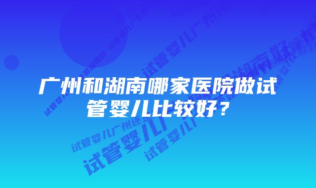 广州和湖南哪家医院做试管婴儿比较好？