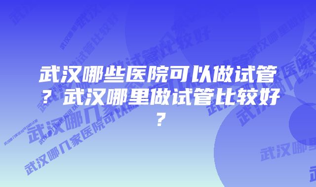 武汉哪些医院可以做试管？武汉哪里做试管比较好？