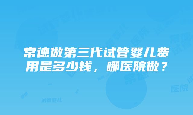 常德做第三代试管婴儿费用是多少钱，哪医院做？