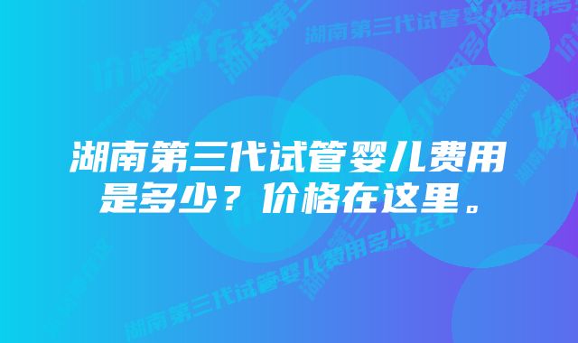 湖南第三代试管婴儿费用是多少？价格在这里。