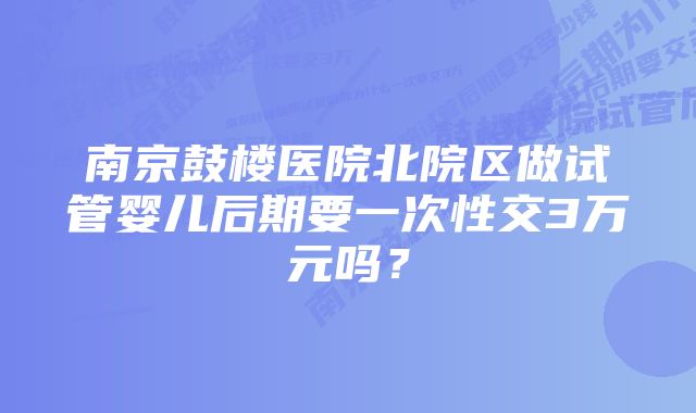 南京鼓楼医院北院区做试管婴儿后期要一次性交3万元吗？