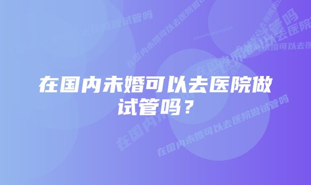 在国内未婚可以去医院做试管吗？