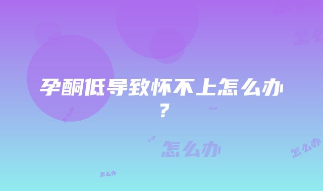 孕酮低导致怀不上怎么办？