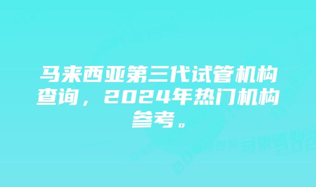 马来西亚第三代试管机构查询，2024年热门机构参考。