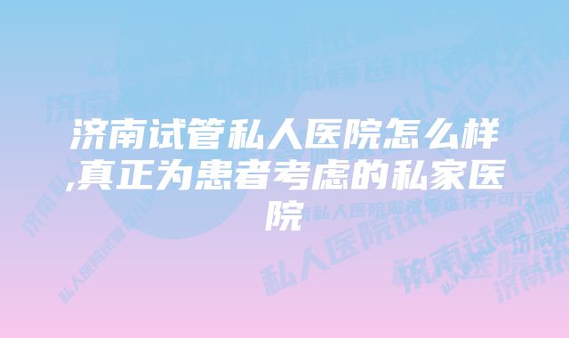 济南试管私人医院怎么样,真正为患者考虑的私家医院