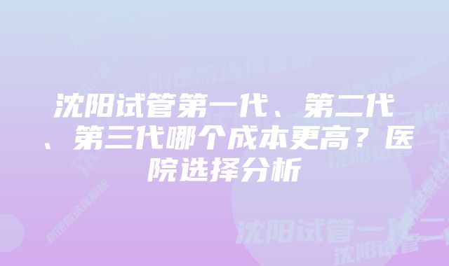 沈阳试管第一代、第二代、第三代哪个成本更高？医院选择分析