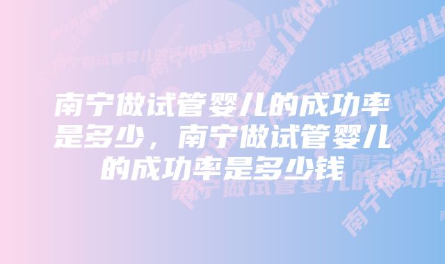 南宁做试管婴儿的成功率是多少，南宁做试管婴儿的成功率是多少钱