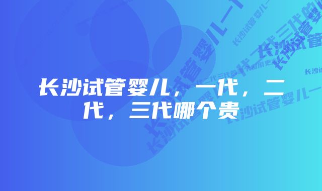 长沙试管婴儿，一代，二代，三代哪个贵