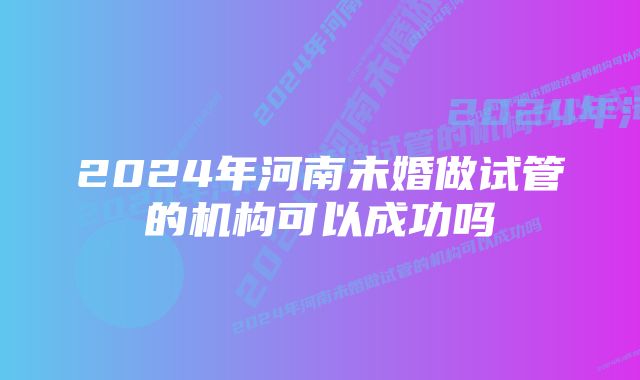 2024年河南未婚做试管的机构可以成功吗