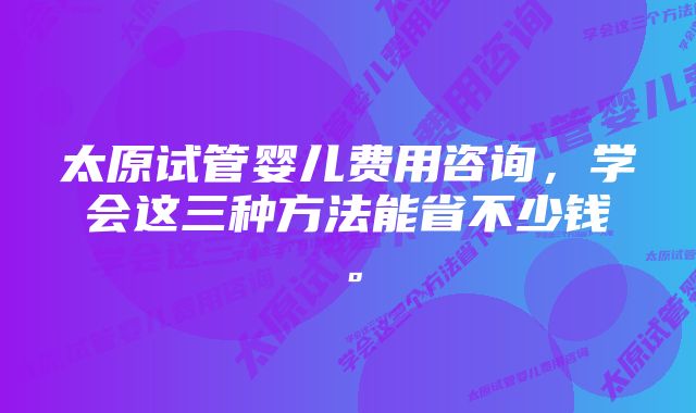 太原试管婴儿费用咨询，学会这三种方法能省不少钱。