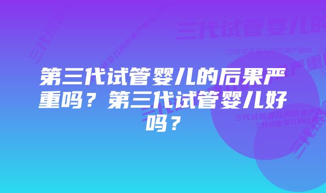 第三代试管婴儿的后果严重吗？第三代试管婴儿好吗？