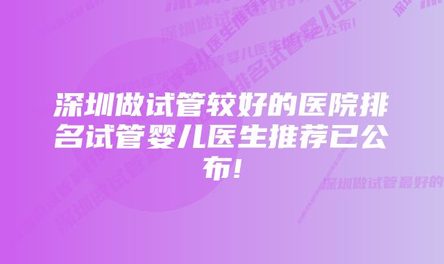 深圳做试管较好的医院排名试管婴儿医生推荐已公布!