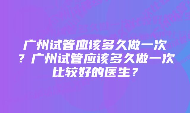 广州试管应该多久做一次？广州试管应该多久做一次比较好的医生？