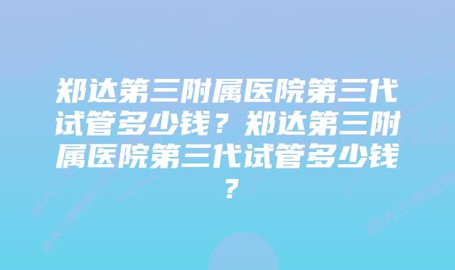 郑达第三附属医院第三代试管多少钱？郑达第三附属医院第三代试管多少钱？