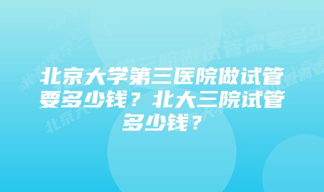 北京大学第三医院做试管要多少钱？北大三院试管多少钱？