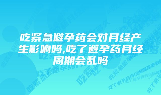 吃紧急避孕药会对月经产生影响吗,吃了避孕药月经周期会乱吗