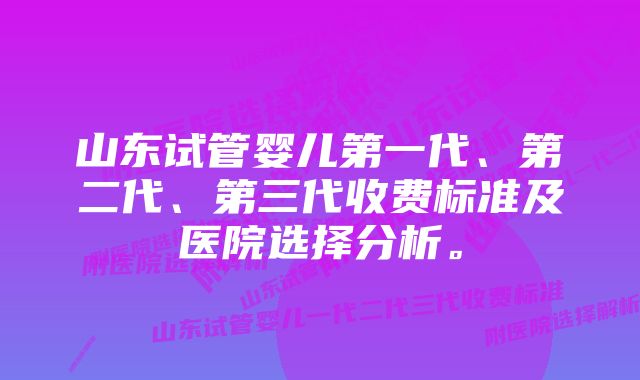 山东试管婴儿第一代、第二代、第三代收费标准及医院选择分析。