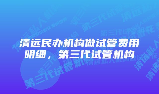 清远民办机构做试管费用明细，第三代试管机构