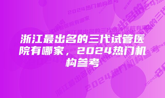 浙江最出名的三代试管医院有哪家，2024热门机构参考