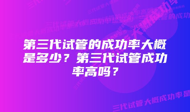 第三代试管的成功率大概是多少？第三代试管成功率高吗？