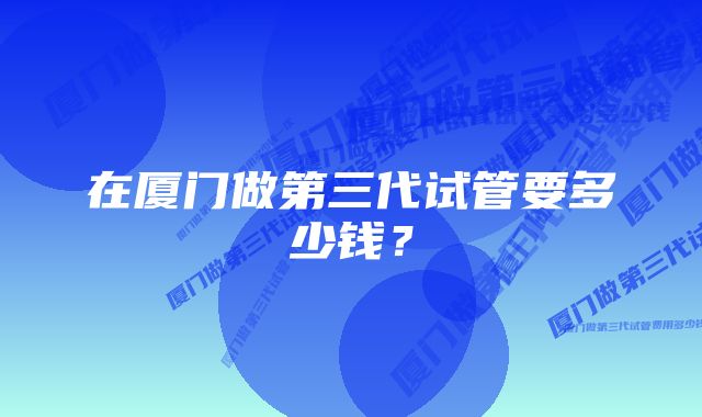 在厦门做第三代试管要多少钱？