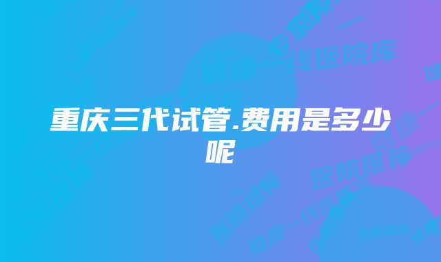 重庆三代试管.费用是多少呢