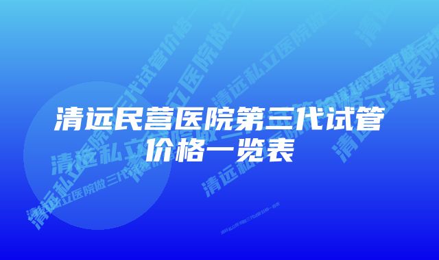 清远民营医院第三代试管价格一览表