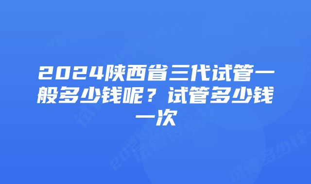 2024陕西省三代试管一般多少钱呢？试管多少钱一次