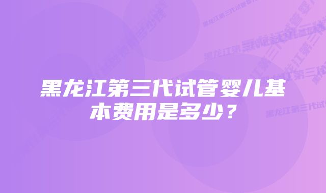 黑龙江第三代试管婴儿基本费用是多少？