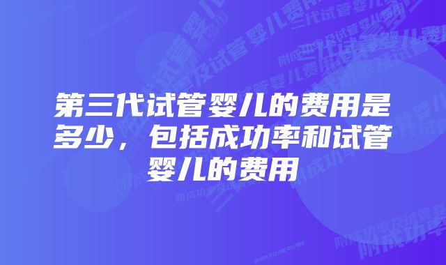 第三代试管婴儿的费用是多少，包括成功率和试管婴儿的费用