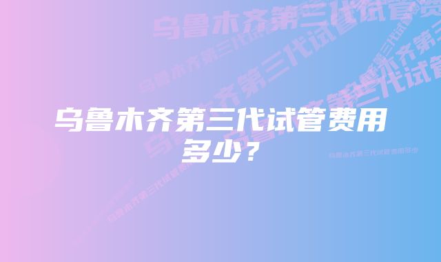 乌鲁木齐第三代试管费用多少？