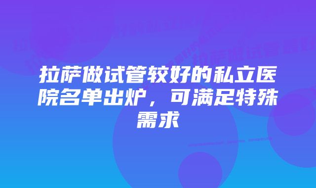 拉萨做试管较好的私立医院名单出炉，可满足特殊需求