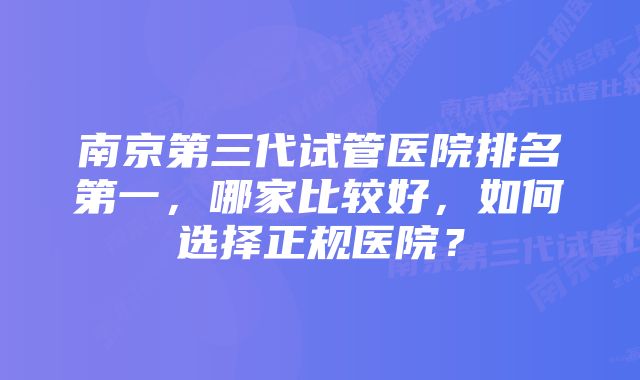 南京第三代试管医院排名第一，哪家比较好，如何选择正规医院？