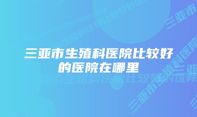 三亚市生殖科医院比较好的医院在哪里